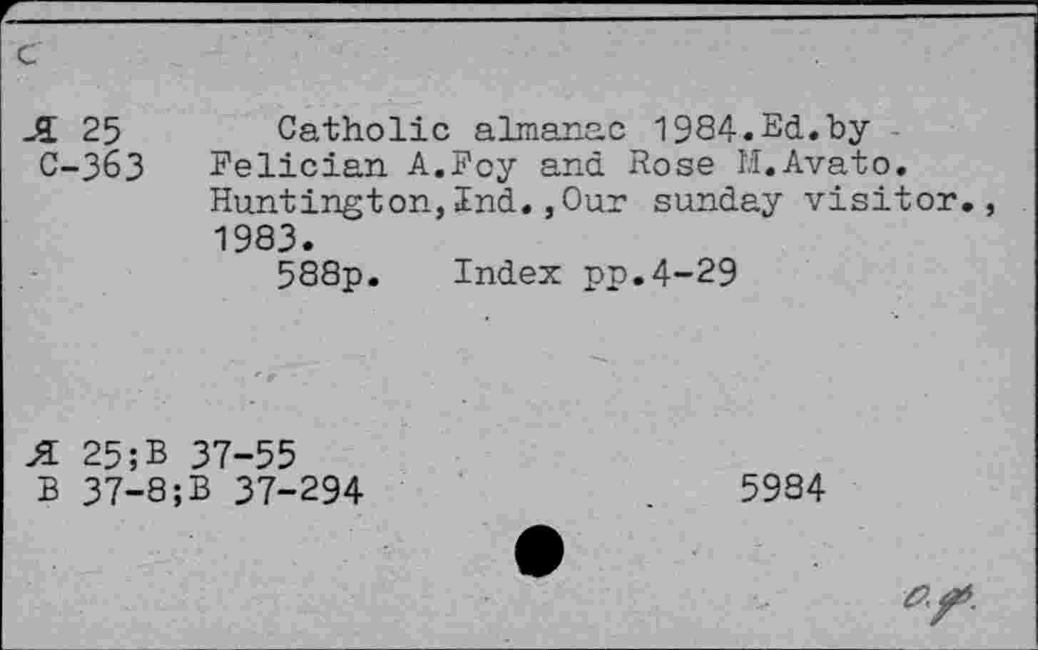 ﻿JL 25	Catholic almanac 1984.Ed.by
C-363 Felician A.Roy and Rose M.Avato.
Huntington,Ind.,Our Sunday visitor., 1983.
588p. Index pp.4-29
25;B 37-55 B 37-8;B 37-294
5984